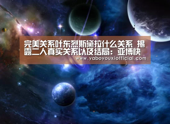 完美关系叶东烈斯黛拉什么关系 揭露二人真实关系以及结局:亚博快讯(图1) 亚博下载