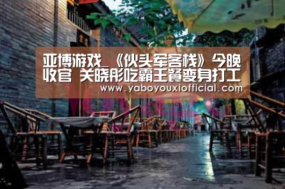 亚博游戏_《伙头军客栈》今晚收官 关晓彤吃霸王餐变身打工少女(图3) 亚博游戏