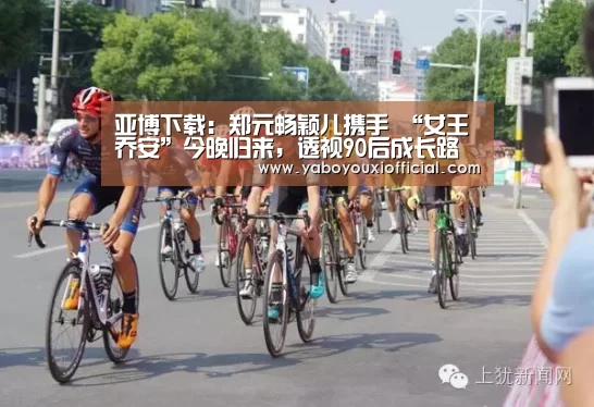 亚博下载:郑元畅颖儿携手 “女王乔安”今晚归来,透视90后成长路(图3) 亚博下载